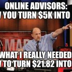 Mad Money Jim Cramer Meme | ONLINE ADVISORS: HOW YOU TURN $5K INTO $5M WHAT I REALLY NEEDED: HOW TO TURN $21.82 INTO $5K | image tagged in memes,mad money jim cramer | made w/ Imgflip meme maker