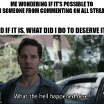 It's only for 8 hours, But why? What did I do? | ME WONDERING IF IT'S POSSIBLE TO BAN SOMEONE FROM COMMENTING ON ALL STREAMS; AND IF IT IS, WHAT DID I DO TO DESERVE IT?! | image tagged in what the hell happened here,mod,help,why,what did i do | made w/ Imgflip meme maker