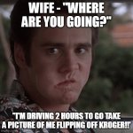 flip off kroger | WIFE - "WHERE ARE YOU GOING?"; "I'M DRIVING 2 HOURS TO GO TAKE A PICTURE OF ME FLIPPING OFF KROGER!!' | image tagged in when you still haven't gotten your | made w/ Imgflip meme maker