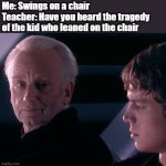 yes | Me: Swings on a chair
Teacher: Have you heard the tragedy of the kid who leaned on the chair | image tagged in did you hear the tragedy of darth plagueis the wise | made w/ Imgflip meme maker