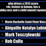 Staff questions? | who drives a 2013 acura rdx, listens to kompa, has a hubby vass and a child named rayanna? Marie Rachelle Saint Fleur Vass; Abigaille Natalyn Lubin; Mark Tosczylowski; Rob Calla | image tagged in who wants to be a millionaire question fixed textboxes | made w/ Imgflip meme maker