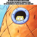 Spongebob Peek Window | ME TRYING TO SEE WHO IS HERE OR GOING
IN OR OUTSIDE THE HOUSE BY LOOKING AT CARS
ON THE DRIVEWAY SO I CAN GO OUTSIDE & EAT SOMETHING | image tagged in spongebob peek window,relatable,memes,meme,funny,fun | made w/ Imgflip meme maker