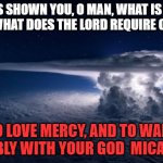 Micah 6:8 | HE HAS SHOWN YOU, O MAN, WHAT IS GOOD;
AND WHAT DOES THE LORD REQUIRE OF YOU; TO LOVE MERCY, AND TO WALK HUMBLY WITH YOUR GOD  MICAH 6:8 | image tagged in storm cloud | made w/ Imgflip meme maker