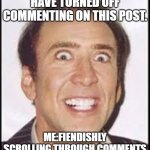 Crazy Nick Cage | FACEBOOK: ADMINS HAVE TURNED OFF COMMENTING ON THIS POST. ME:FIENDISHLY SCROLLING THROUGH COMMENTS TO FIND THE GOOD STUFF! | image tagged in crazy nick cage | made w/ Imgflip meme maker