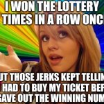 Makes sense to me... | I WON THE LOTTERY 12 TIMES IN A ROW ONCE... BUT THOSE JERKS KEPT TELLING ME I HAD TO BUY MY TICKET BEFORE THEY GAVE OUT THE WINNING NUMBERS! | image tagged in memes,dumb blonde,lottery | made w/ Imgflip meme maker