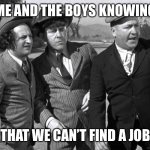 Three Stooges in the road | ME AND THE BOYS KNOWING; THAT WE CAN’T FIND A JOB | image tagged in in the middle of the road | made w/ Imgflip meme maker