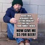 Never ever apologize for getting wealthy for you & your family… Never. | NEVER EVER APOLOGIZE FOR GETTING WEALTHY FOR YOU & YOUR FAMILY… NEVER. NOW GIVE ME $5 FOR BEER! | image tagged in homeless sign,thug life,life hack,life lessons,memes | made w/ Imgflip meme maker