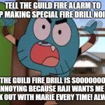 No more Guild fire drills! | TELL THE GUILD FIRE ALARM TO STOP MAKING SPECIAL FIRE DRILL NOISES! THE GUILD FIRE DRILL IS SOOOOOOO ANNOYING BECAUSE RAJI WANTS ME 2 WALK OUT WITH MARIE EVERY TIME! ALWAYS! | image tagged in annoyed gumball | made w/ Imgflip meme maker