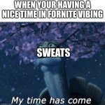 fornite logic | WHEN YOUR HAVING A NICE TIME IN FORNITE VIBING; SWEATS | image tagged in my time has come | made w/ Imgflip meme maker