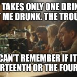 Oh man | IT TAKES ONLY ONE DRINK TO GET ME DRUNK. THE TROUBLE IS; I CAN'T REMEMBER IF IT'S THE THIRTEENTH OR THE FOURTEENTH | image tagged in bartender and sad guy,drinking,drunk,liquor,whiskey | made w/ Imgflip meme maker