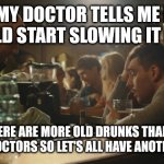 Bar room wisdom | MY DOCTOR TELLS ME I SHOULD START SLOWING IT DOWN; BUT THERE ARE MORE OLD DRUNKS THAN THERE ARE OLD DOCTORS SO LET'S ALL HAVE ANOTHER ROUND | image tagged in bartender and sad guy,drunk,drunk guy,doctor,life lessons,life advice | made w/ Imgflip meme maker