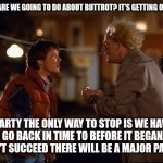 Back to the Future | DOC WHAT ARE WE GOING TO DO ABOUT BUTTROT? IT'S GETTING OUT OF HAND. MARTY THE ONLY WAY TO STOP IS WE HAVE TO GO BACK IN TIME TO BEFORE IT BEGAN. IF WE DON'T SUCCEED THERE WILL BE A MAJOR PARADOX. | image tagged in back to the future | made w/ Imgflip meme maker