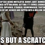 tis but a scratch | SCP 682 BEING MUTILATED, BURNT, SHOT, BOMBED, KICKED INTO OBLIVION, GETTING IT'S BONES CRUNCHED, NUKED, EXPLODED, STABBED, DISMEMBERED, TORTURED, BEATEN UP, HIT, KCIKED AND RIPPED INTO A MILLION SHREDS | image tagged in tis but a scratch,scp,scp meme | made w/ Imgflip meme maker
