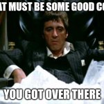 That Must Be Some Good Coke | THAT MUST BE SOME GOOD COKE; YOU GOT OVER THERE | image tagged in scarface cocaine | made w/ Imgflip meme maker