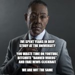we are not the same | IVE SPENT YEARS IN DEEP
STUDY AT THE UNIVERSITY
.
YOU WASTE TIME ON YOUTUBE,
BITCHUTE "BANNED VIDEOS",
AND FAKE NEWS CLICKBAIT
.
WE ARE NOT THE SAME | image tagged in giancarlo esposito,fake news,clickbait,banned videos,youtube,dumb | made w/ Imgflip meme maker