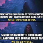 We Are All Wrong | WHEN YOU THINK YOU CAN GO TO THE STORE WITHOUT A SHOPPING CART BECAUSE YOU ONLY NEED A FEW ITEMS; 5 MINUTES LATER WITH BOTH HANDS FULL AND STILL NEED TO GRAB TOILET PAPER | image tagged in we are all wrong | made w/ Imgflip meme maker