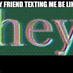 relatable? | MY FRIEND TEXTING ME BE LIKE: | image tagged in hey | made w/ Imgflip meme maker