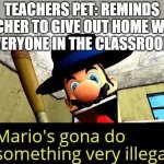 school | TEACHERS PET: REMINDS TEACHER TO GIVE OUT HOME WORK
EVERYONE IN THE CLASSROOM: | image tagged in mario s gonna do something very illegal | made w/ Imgflip meme maker