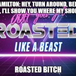 Hamiliton | HAMILTON: HEY, TURN AROUND, BEND OVER, I'LL SHOW YOU WHERE MY SHOE FITS; ROASTED BITCH | image tagged in you got roasted like a beast | made w/ Imgflip meme maker