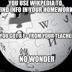 wikipedia is crap | YOU USE WIKPEDIA TO FIND INFO IN YOUR HOMEWORK; YOU GOT A F+ FROM YOUR TEACHER; NO WONDER | image tagged in wikipedia,memes,homework | made w/ Imgflip meme maker