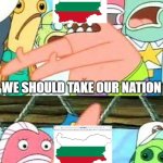 They started in Ukraine, and moved down South to present-day Bulgarian lands | Bulgaria after their first "empire" collapses:; WE SHOULD TAKE OUR NATION; AND MOVE IT SOMEWHERE ELSE | image tagged in move it somewhere else,bulgaria,land | made w/ Imgflip meme maker