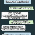 Respect to that group leader | Teacher has joined the chat; Good afternoon Cher, why ya here; I am here to tell you guys the homework cuz just now i forgot abt it. Cher, guess why am i the group leader here? Umm i dont know but it is not related to homework right? Teacher | image tagged in whatsapp,funny memes | made w/ Imgflip meme maker
