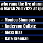 March 2nd 2022 (who rang the fa question?) | who rang the fire alarm on March 2nd 2022 at 7pm; Monica Simmons; Anderson Calixte; Alexx Niss; Kate Brennan | image tagged in who wants to be a millionaire question fixed textboxes | made w/ Imgflip meme maker