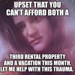 Life is Tough | UPSET THAT YOU CAN'T AFFORD BOTH A; THIRD RENTAL PROPERTY AND A VACATION THIS MONTH, LET ME HELP WITH THIS TRAUMA. | image tagged in life coach mary margaret,life problems,life advice,rich people | made w/ Imgflip meme maker