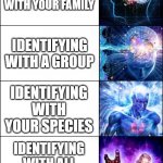 Becoming One With Everything | IDENTIFYING AS AN INDIVIDUAL; IDENTIFYING WITH YOUR FAMILY; IDENTIFYING WITH A GROUP; IDENTIFYING WITH YOUR SPECIES; IDENTIFYING WITH ALL LIVING THINGS; ONE WITH EVERYTHING | image tagged in galaxy brain 6-panel fixed,enlightenment,identity,identity crisis,nothing,everything | made w/ Imgflip meme maker