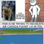 Air Canada flight 143 in TFS | I CAN RECREATE AIR CANADA FLIGHT 143? YOU: WHAT? THERE’S NO WAY YOU CAN RECREATE AIR CANADA FLIGHT 143! (THIS IS ME TRYING TO RECREATE AIR CANADA FLIGHT 143 IN TFS) | image tagged in running in the 90 s | made w/ Imgflip meme maker