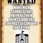 Wanted More Preparation for Highschoolers | MORE HIGH SCHOOLS THAT PREPARE THEIR HIGH SCHOOLERS FOR POST-SECONDARY EDUCATION | image tagged in wanted poster | made w/ Imgflip meme maker