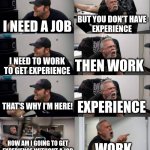 American Chopper argument long | BUT YOU DON'T HAVE
EXPERIENCE; I NEED A JOB; THEN WORK; I NEED TO WORK
TO GET EXPERIENCE; THAT'S WHY I'M HERE! EXPERIENCE; HOW AM I GOING TO GET EXPERIENCE WITHOUT A JOB; WORK | image tagged in american chopper argument long | made w/ Imgflip meme maker