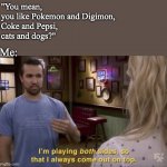 But I'm not bisexual, so I do draw a line at some point. Haha | "You mean, 
you like Pokemon and Digimon,
Coke and Pepsi, 
cats and dogs?"; Me: | image tagged in i play both sides,digimon,pokemon,cats,dogs | made w/ Imgflip meme maker