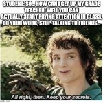 keep your secrets | STUDENT: SO... HOW CAN I GET UP MY GRADE
TEACHER: WELL YOU CAN ACTUALLY START PAYING ATTENTION IN CLASS, DO YOUR WORK, STOP TALKING TO FRIENDS... | image tagged in keep your secrets | made w/ Imgflip meme maker