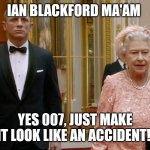 James Bond and The Queen | IAN BLACKFORD MA'AM; YES 007, JUST MAKE IT LOOK LIKE AN ACCIDENT! | image tagged in james bond and the queen | made w/ Imgflip meme maker