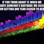the more you know | IF YOU THINK ABOUT IT, WHEN WE CELEBRATE SOMEONE’S BIRTHDAY, WE CELEBRATE THEM GETTING ONE YEAR CLOSER TO DEATH | image tagged in the more you know | made w/ Imgflip meme maker