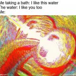 ? | Me taking a bath: I like this water
The water: I like you too
Me: | image tagged in deep fried hell,funny memes,squidward,surreal memes,funny,memes | made w/ Imgflip meme maker