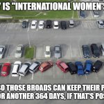 International Women's Day | TODAY IS "INTERNATIONAL WOMEN'S DAY"; GOOD, SO THOSE BROADS CAN KEEP THEIR PIE-HOLE SHUT FOR ANOTHER 364 DAYS, IF THAT'S POSSIBLE!! | image tagged in international women's day | made w/ Imgflip meme maker