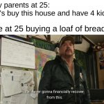 life is expensive | my parents at 25:
let's buy this house and have 4 kids; me at 25 buying a loaf of bread: | image tagged in i'm never going to financially recover from this,funny,memes,funny memes,barney will eat all of your delectable biscuits | made w/ Imgflip meme maker