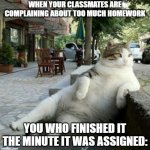 i do it the minute it's assigned, who else does? | WHEN YOUR CLASSMATES ARE COMPLAINING ABOUT TOO MUCH HOMEWORK; YOU WHO FINISHED IT THE MINUTE IT WAS ASSIGNED: | image tagged in keep calm and relax | made w/ Imgflip meme maker