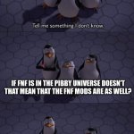 Yes | IF FNF IS IN THE PIBBY UNIVERSE DOESN'T THAT MEAN THAT THE FNF MODS ARE AS WELL? | image tagged in tell me something i don't know,pibby,fnf,friday night funkin | made w/ Imgflip meme maker