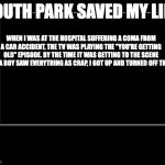 South Park saved my life | SOUTH PARK SAVED MY LIFE. WHEN I WAS AT THE HOSPITAL SUFFERING A COMA FROM A CAR ACCIDENT, THE TV WAS PLAYING THE "YOU'RE GETTING OLD" EPISODE. BY THE TIME IT WAS GETTING TO THE SCENE WERE A BOY SAW EVERYTHING AS CRAP, I GOT UP AND TURNED OFF THE TV. | image tagged in black box meme | made w/ Imgflip meme maker