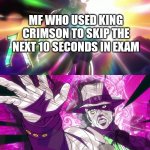 Is it just me who think that way?? | MF WHO USED KING CRIMSON TO SKIP THE NEXT 10 SECONDS IN EXAM | image tagged in he's immortal unkillable unmatched | made w/ Imgflip meme maker