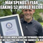Man dedicated his life to do this. | MAN SPENDS 1 YEAR BREAKING 52 WORLD RECORDS; (THE FEELING WHEN SOMEONE TRYHARDS I MEAN LOOK AT HIS FACE YOU CAN SEE THE SADNESS IN HIS EYES) | image tagged in 52 world record man | made w/ Imgflip meme maker