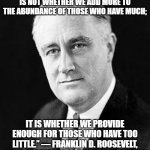 FDR Quote Progress | “THE TEST OF OUR PROGRESS IS NOT WHETHER WE ADD MORE TO THE ABUNDANCE OF THOSE WHO HAVE MUCH;; IT IS WHETHER WE PROVIDE ENOUGH FOR THOSE WHO HAVE TOO LITTLE.” — FRANKLIN D. ROOSEVELT, 32ND PRESIDENT OF THE UNITED STATES | image tagged in franklin d roosevelt | made w/ Imgflip meme maker