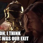 C3PO Obi-Wan Facepalm | OH, I THINK THAT WAS OUR EXIT | image tagged in c3po obi-wan facepalm | made w/ Imgflip meme maker