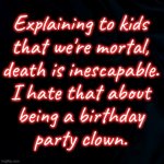 black background | Explaining to kids
that we're mortal,
death is inescapable.
I hate that about
being a birthday
party clown. | image tagged in black background | made w/ Imgflip meme maker