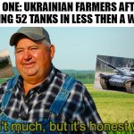 It ain't much but it's honest work | NO ONE: UKRAINIAN FARMERS AFTER TAKING 52 TANKS IN LESS THEN A WEEK | image tagged in it ain't much but it's honest work,tanks,russian,ukraine,memes | made w/ Imgflip meme maker