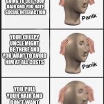 Stressin' Sunday | YOUR AUNT IS GOING TO CUT YOUR HAIR AND YOU HATE SOCIAL INTERACTION; YOUR CREEPY UNCLE MIGHT BE THERE AND YOU WANT TO AVOID HIM AT ALL COSTS; YOU PULL YOUR HAIR AND DON'T WANT ANYONE TO KNOW | image tagged in panik panik panik | made w/ Imgflip meme maker