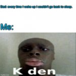 This - - | Dad: every time I woke up I couldn’t go back to sleep. Me: | image tagged in k den,why,dads are dumb,sleep,memes,funny | made w/ Imgflip meme maker